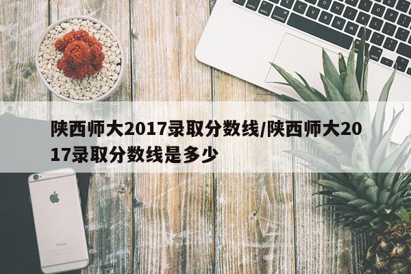 陕西师大2017录取分数线/陕西师大2017录取分数线是多少
