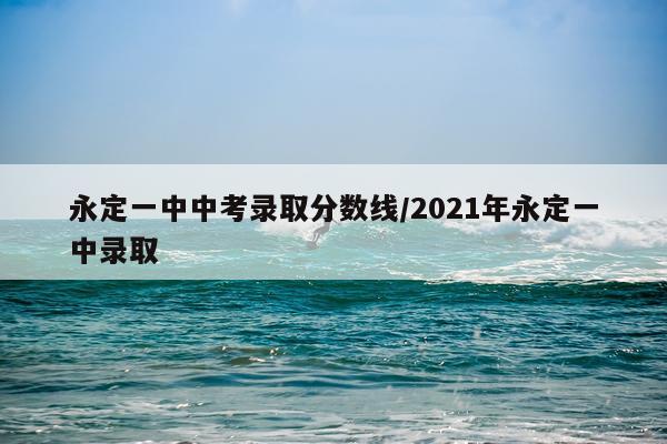永定一中中考录取分数线/2021年永定一中录取