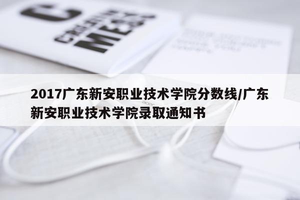 2017广东新安职业技术学院分数线/广东新安职业技术学院录取通知书