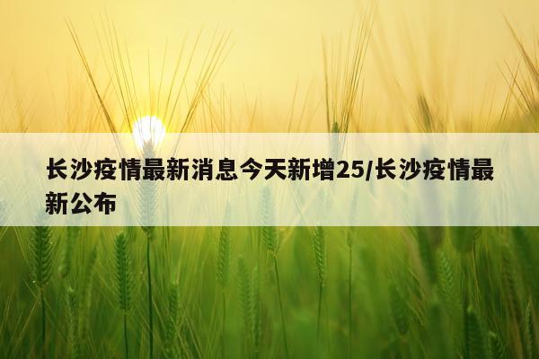 长沙疫情最新消息今天新增25/长沙疫情最新公布