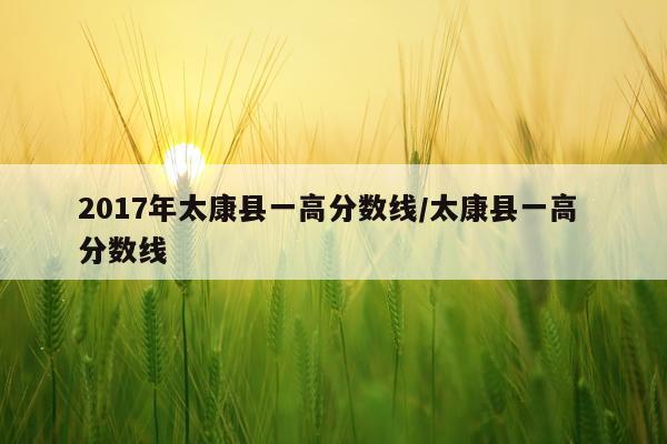 2017年太康县一高分数线/太康县一高 分数线