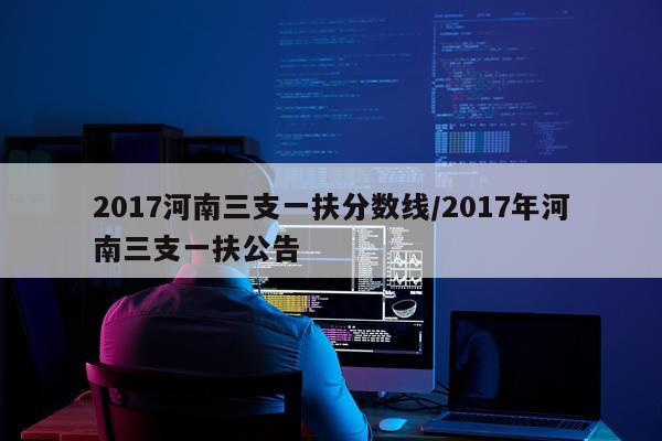 2017河南三支一扶分数线/2017年河南三支一扶公告