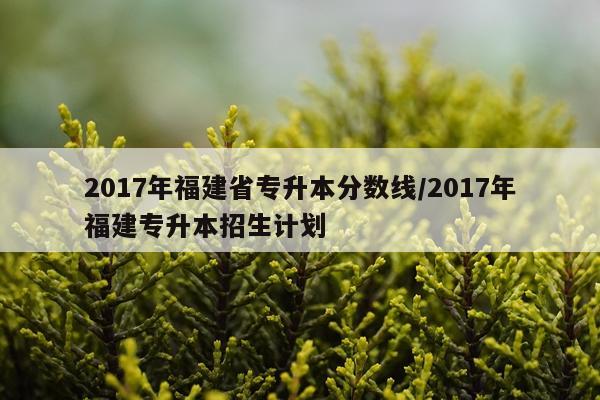 2017年福建省专升本分数线/2017年福建专升本招生计划