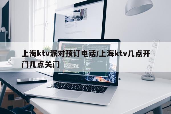 上海ktv派对预订电话/上海ktv几点开门几点关门
