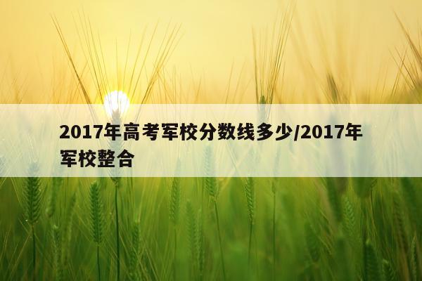 2017年高考军校分数线多少/2017年军校整合