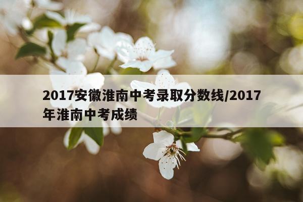 2017安徽淮南中考录取分数线/2017年淮南中考成绩