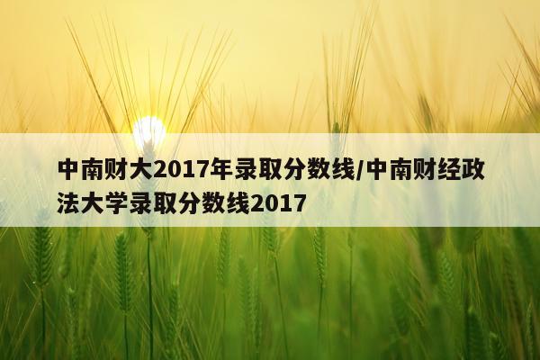 中南财大2017年录取分数线/中南财经政法大学录取分数线2017