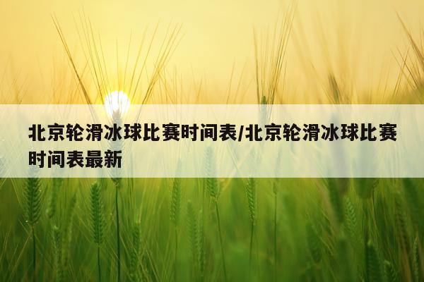 北京轮滑冰球比赛时间表/北京轮滑冰球比赛时间表最新