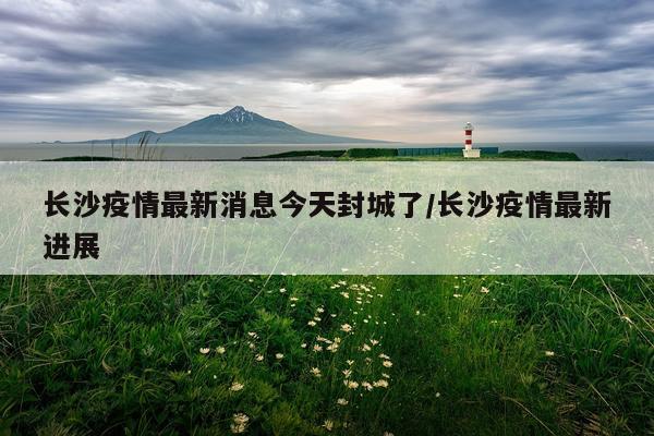 长沙疫情最新消息今天封城了/长沙疫情最新进展