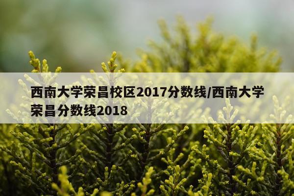 西南大学荣昌校区2017分数线/西南大学荣昌分数线2018
