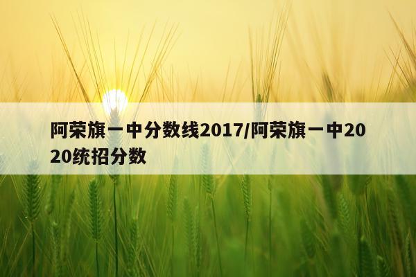 阿荣旗一中分数线2017/阿荣旗一中2020统招分数