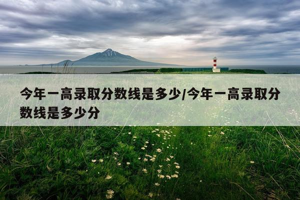 今年一高录取分数线是多少/今年一高录取分数线是多少分