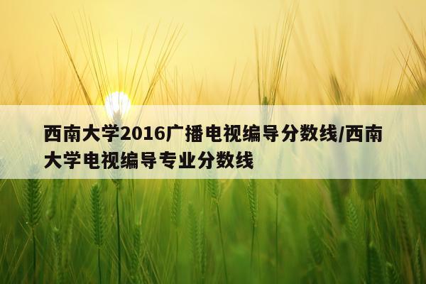 西南大学2016广播电视编导分数线/西南大学电视编导专业分数线