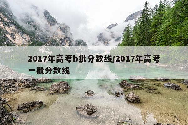 2017年高考b批分数线/2017年高考一批分数线