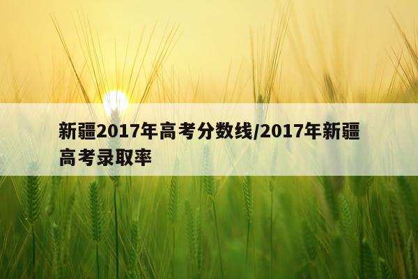 新疆2017年高考分数线/2017年新疆高考录取率