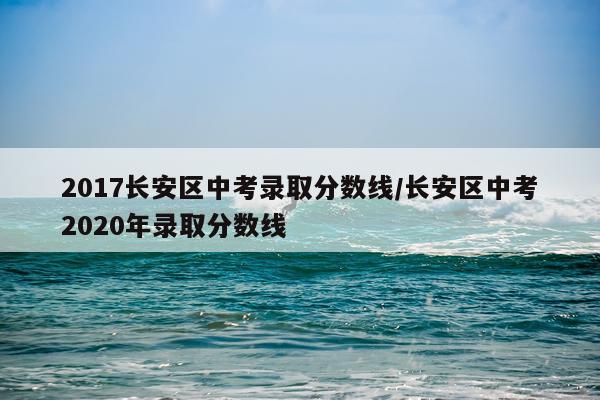 2017长安区中考录取分数线/长安区中考2020年录取分数线