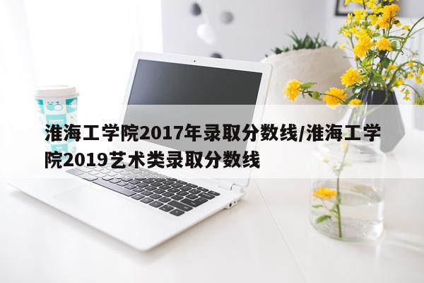 淮海工学院2017年录取分数线/淮海工学院2019艺术类录取分数线