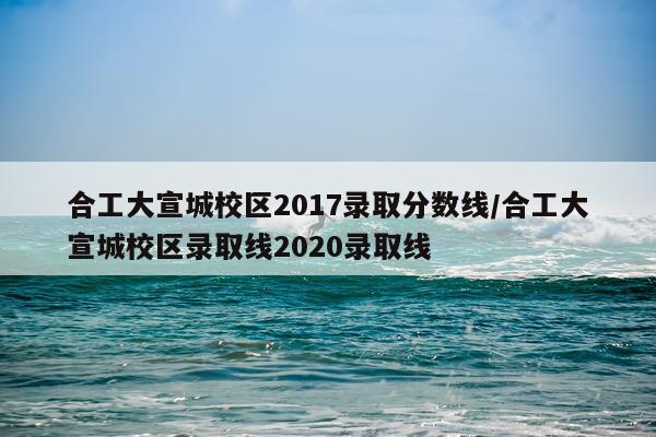 合工大宣城校区2017录取分数线/合工大宣城校区录取线2020录取线