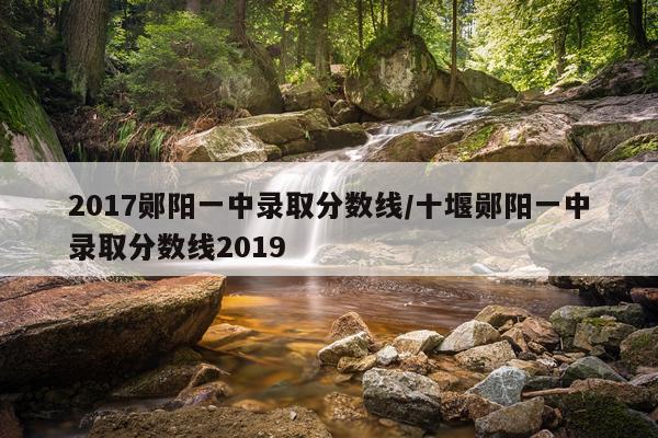 2017郧阳一中录取分数线/十堰郧阳一中录取分数线2019