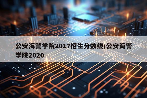 公安海警学院2017招生分数线/公安海警学院2020