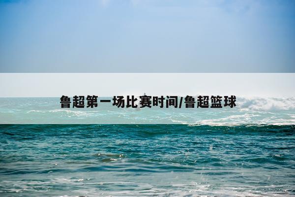 鲁超第一场比赛时间/鲁超篮球