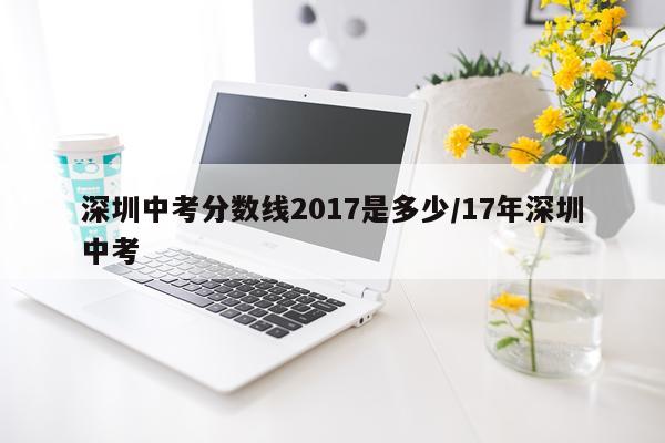 深圳中考分数线2017是多少/17年深圳中考