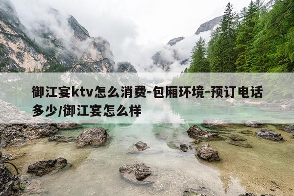 御江宴ktv怎么消费-包厢环境-预订电话多少/御江宴怎么样