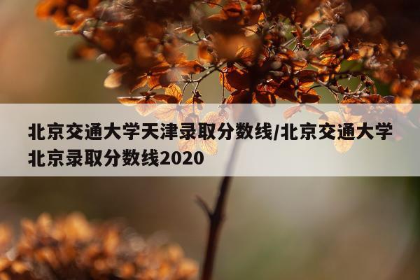 北京交通大学天津录取分数线/北京交通大学北京录取分数线2020