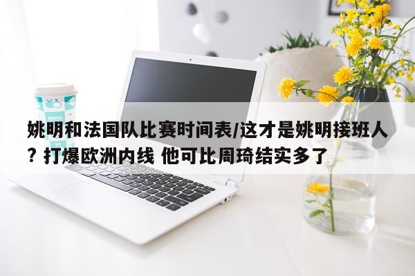 姚明和法国队比赛时间表/这才是姚明接班人? 打爆欧洲内线 他可比周琦结实多了