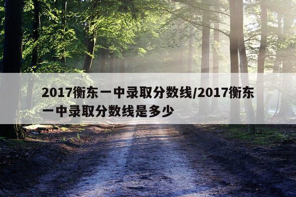 2017衡东一中录取分数线/2017衡东一中录取分数线是多少