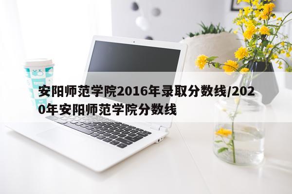 安阳师范学院2016年录取分数线/2020年安阳师范学院分数线
