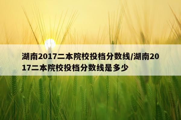 湖南2017二本院校投档分数线/湖南2017二本院校投档分数线是多少
