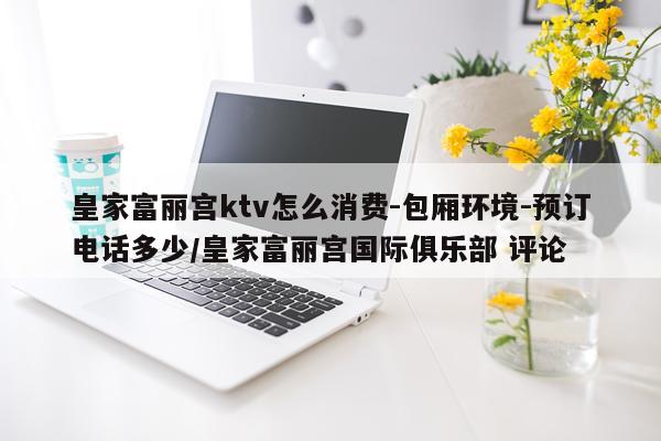 皇家富丽宫ktv怎么消费-包厢环境-预订电话多少/皇家富丽宫国际俱乐部 评论