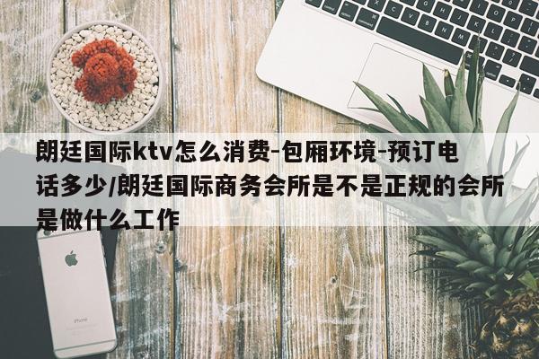 朗廷国际ktv怎么消费-包厢环境-预订电话多少/朗廷国际商务会所是不是正规的会所是做什么工作
