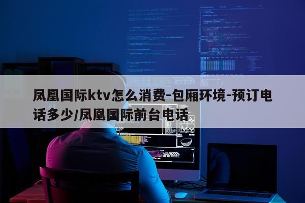 凤凰国际ktv怎么消费-包厢环境-预订电话多少/凤凰国际前台电话