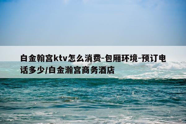 白金翰宫ktv怎么消费-包厢环境-预订电话多少/白金瀚宫商务酒店