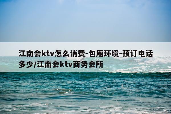 江南会ktv怎么消费-包厢环境-预订电话多少/江南会ktv商务会所