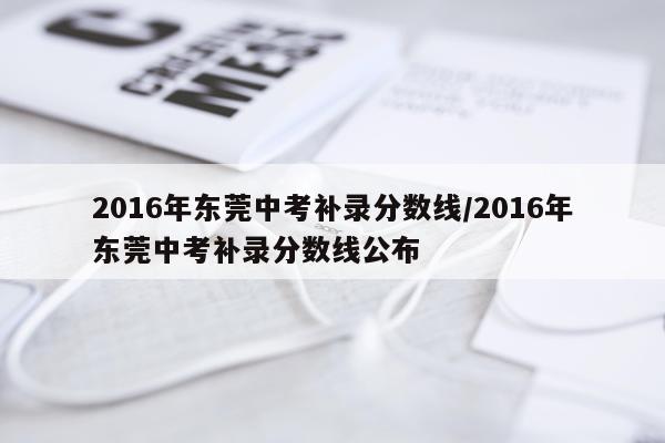 2016年东莞中考补录分数线/2016年东莞中考补录分数线公布
