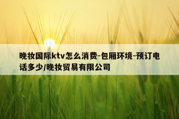 晚妆国际ktv怎么消费-包厢环境-预订电话多少/晚妆贸易有限公司