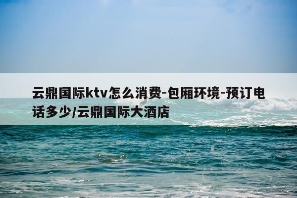 云鼎国际ktv怎么消费-包厢环境-预订电话多少/云鼎国际大酒店