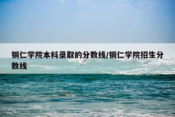 铜仁学院本科录取的分数线/铜仁学院招生分数线