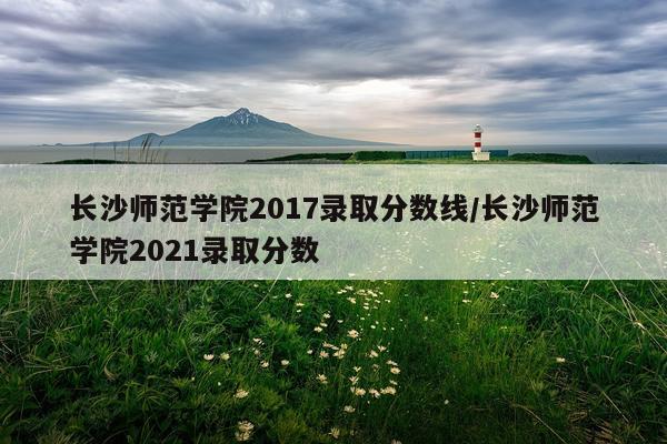 长沙师范学院2017录取分数线/长沙师范学院2021录取分数