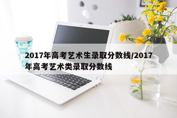 2017年高考艺术生录取分数线/2017年高考艺术类录取分数线