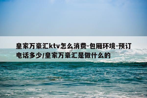 皇家万豪汇ktv怎么消费-包厢环境-预订电话多少/皇家万豪汇是做什么的
