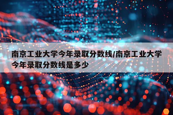 南京工业大学今年录取分数线/南京工业大学今年录取分数线是多少