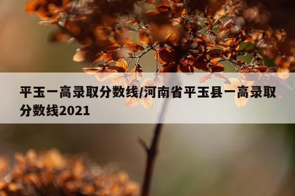 平玉一高录取分数线/河南省平玉县一高录取分数线2021
