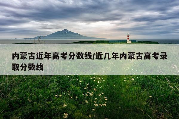 内蒙古近年高考分数线/近几年内蒙古高考录取分数线
