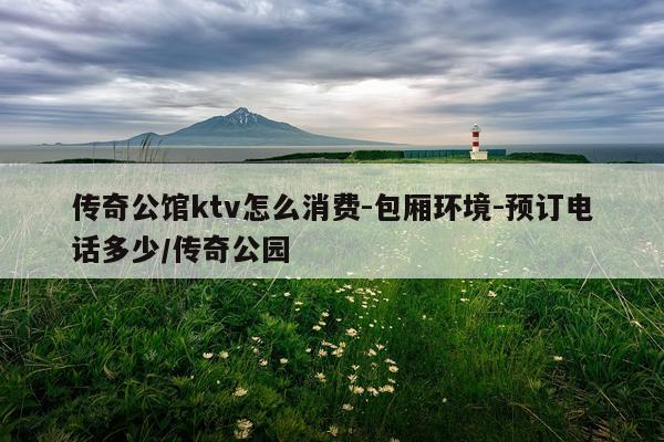 传奇公馆ktv怎么消费-包厢环境-预订电话多少/传奇公园