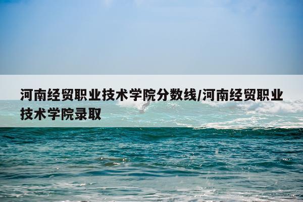 河南经贸职业技术学院分数线/河南经贸职业技术学院录取