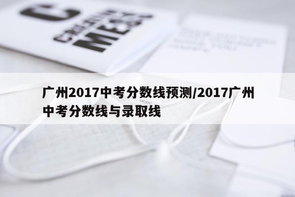 广州2017中考分数线预测/2017广州中考分数线与录取线